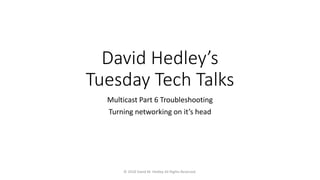 David Hedley’s
Tuesday Tech Talks
Multicast Part 6 Troubleshooting
Turning networking on it’s head
© 2018 David M. Hedley All Rights Reserved.
 