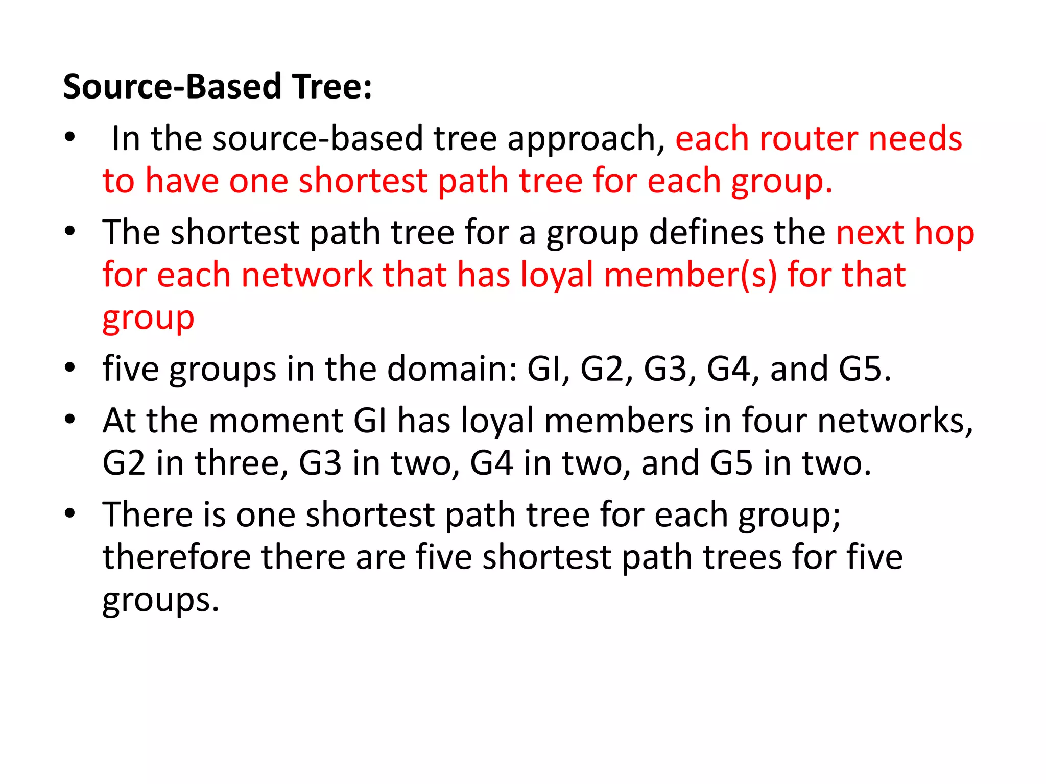 Source-Based Tree:
• In the source-based tree approach, each router needs
to have one shortest path tree for each group.
• The shortest path tree for a group defines the next hop
for each network that has loyal member(s) for that
group
• five groups in the domain: GI, G2, G3, G4, and G5.
• At the moment GI has loyal members in four networks,
G2 in three, G3 in two, G4 in two, and G5 in two.
• There is one shortest path tree for each group;
therefore there are five shortest path trees for five
groups.
 