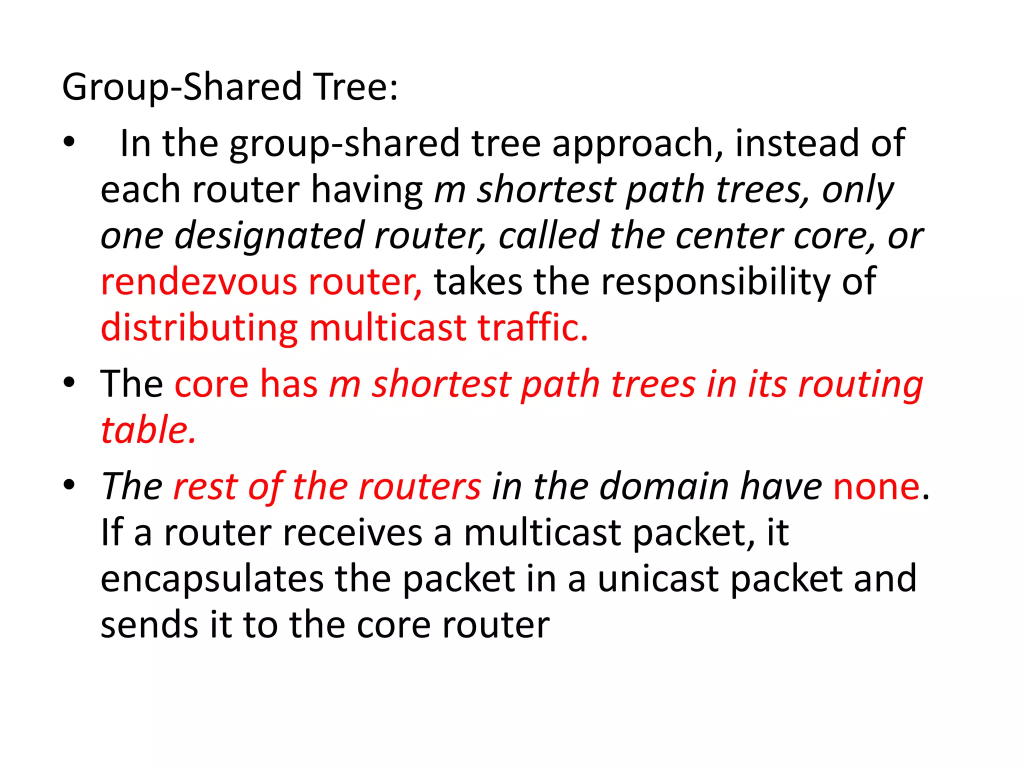 Group-Shared Tree:
• In the group-shared tree approach, instead of
each router having m shortest path trees, only
one designated router, called the center core, or
rendezvous router, takes the responsibility of
distributing multicast traffic.
• The core has m shortest path trees in its routing
table.
• The rest of the routers in the domain have none.
If a router receives a multicast packet, it
encapsulates the packet in a unicast packet and
sends it to the core router
 