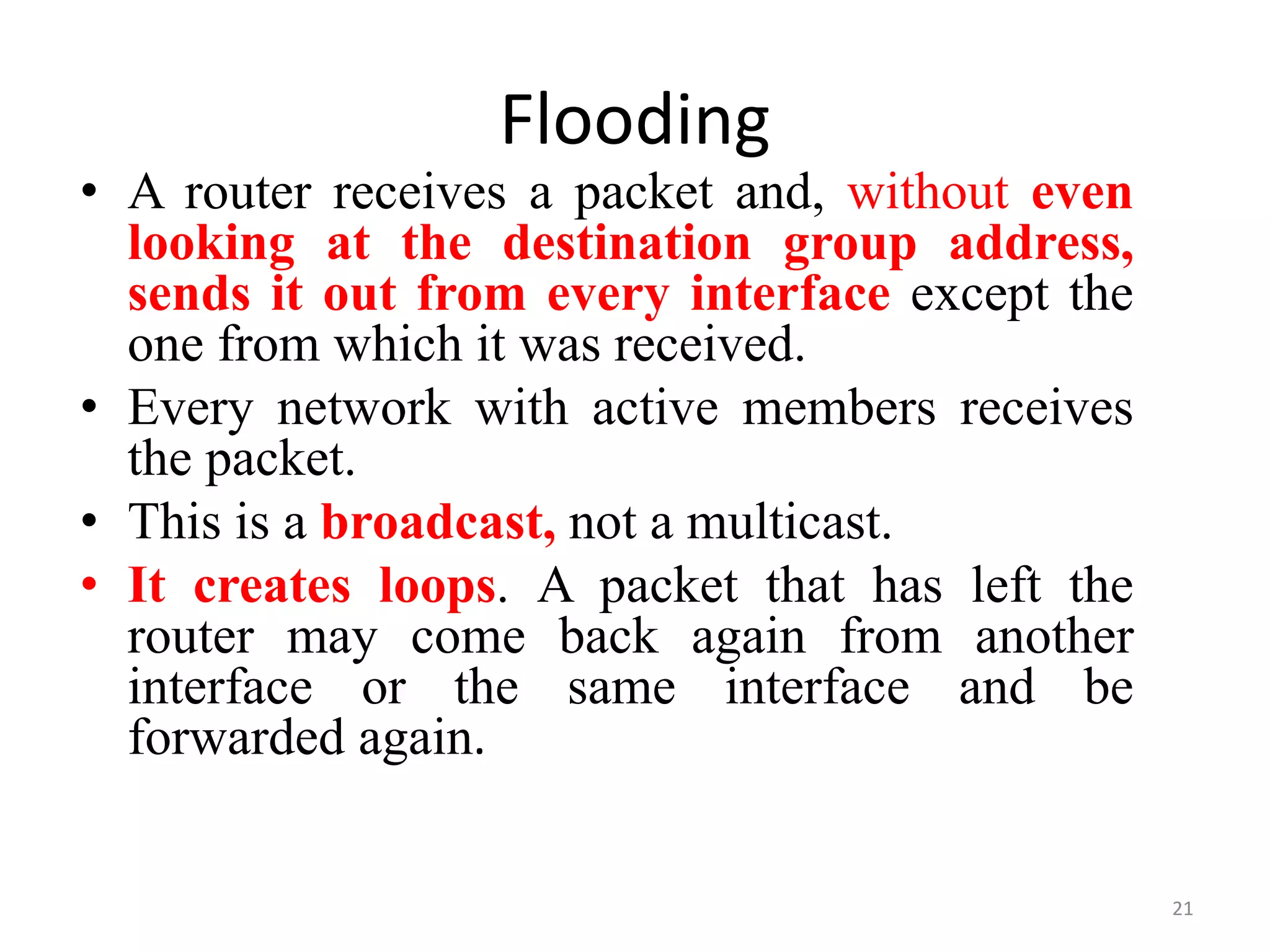 Flooding
• A router receives a packet and, without even
looking at the destination group address,
sends it out from every interface except the
one from which it was received.
• Every network with active members receives
the packet.
• This is a broadcast, not a multicast.
• It creates loops. A packet that has left the
router may come back again from another
interface or the same interface and be
forwarded again.
21
 