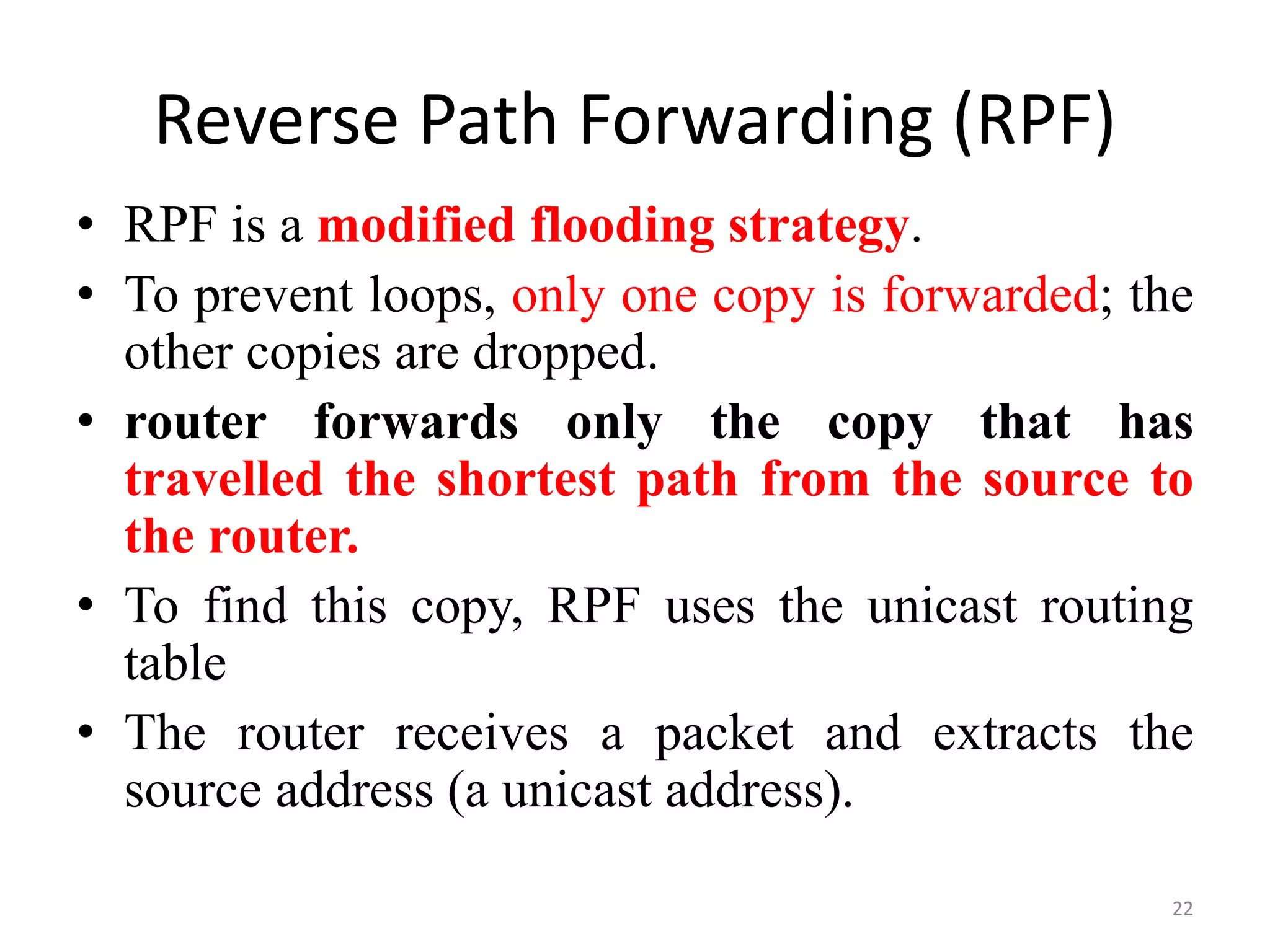Reverse Path Forwarding (RPF)
• RPF is a modified flooding strategy.
• To prevent loops, only one copy is forwarded; the
other copies are dropped.
• router forwards only the copy that has
travelled the shortest path from the source to
the router.
• To find this copy, RPF uses the unicast routing
table
• The router receives a packet and extracts the
source address (a unicast address).
22
 