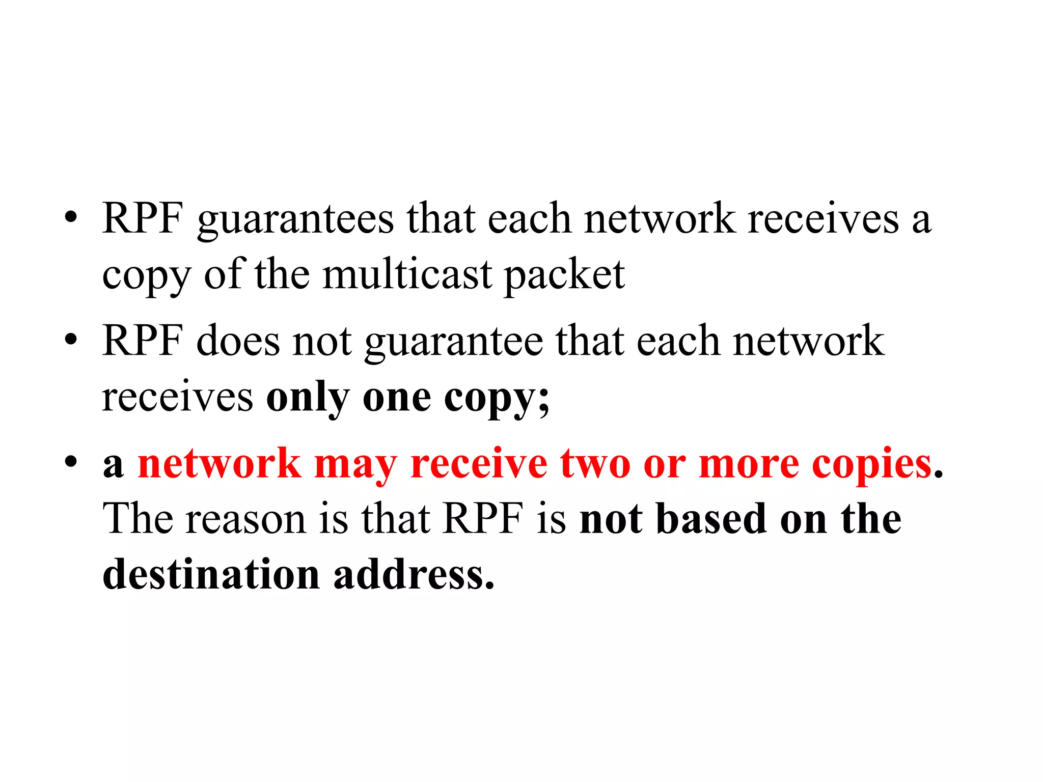 • RPF guarantees that each network receives a
copy of the multicast packet
• RPF does not guarantee that each network
receives only one copy;
• a network may receive two or more copies.
The reason is that RPF is not based on the
destination address.
 