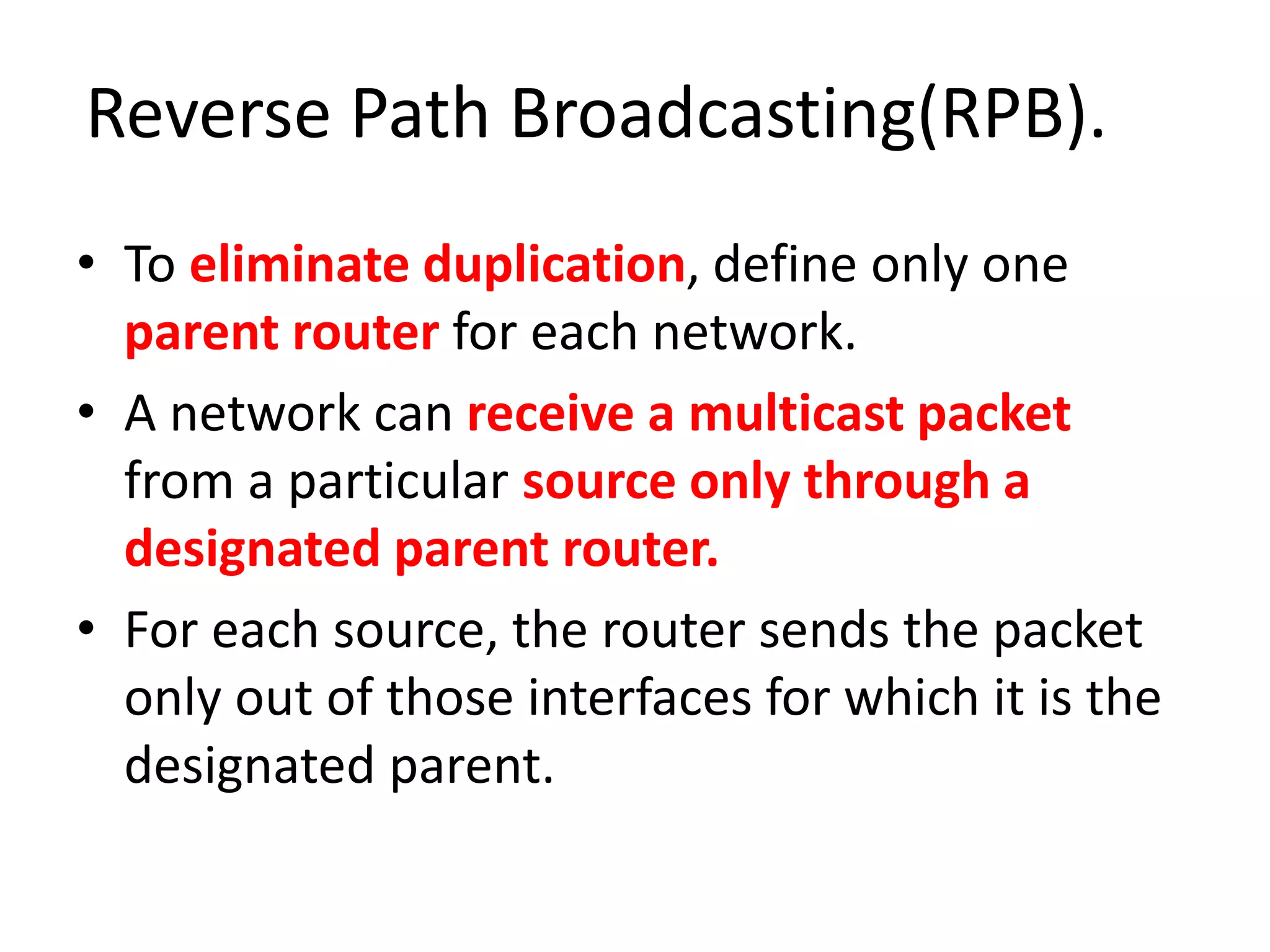 Reverse Path Broadcasting(RPB).
• To eliminate duplication, define only one
parent router for each network.
• A network can receive a multicast packet
from a particular source only through a
designated parent router.
• For each source, the router sends the packet
only out of those interfaces for which it is the
designated parent.
 