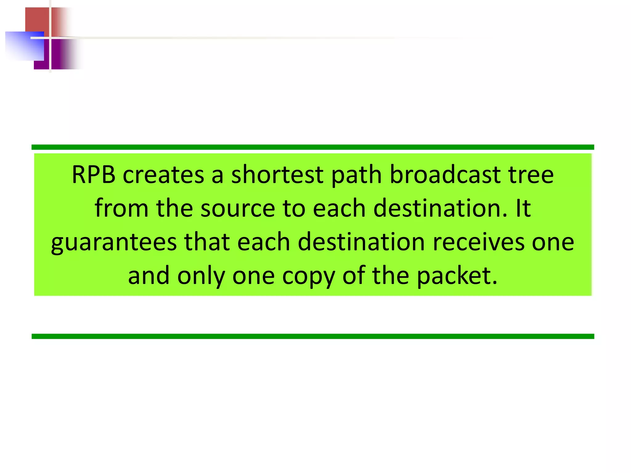 RPB creates a shortest path broadcast tree
from the source to each destination. It
guarantees that each destination receives one
and only one copy of the packet.
 