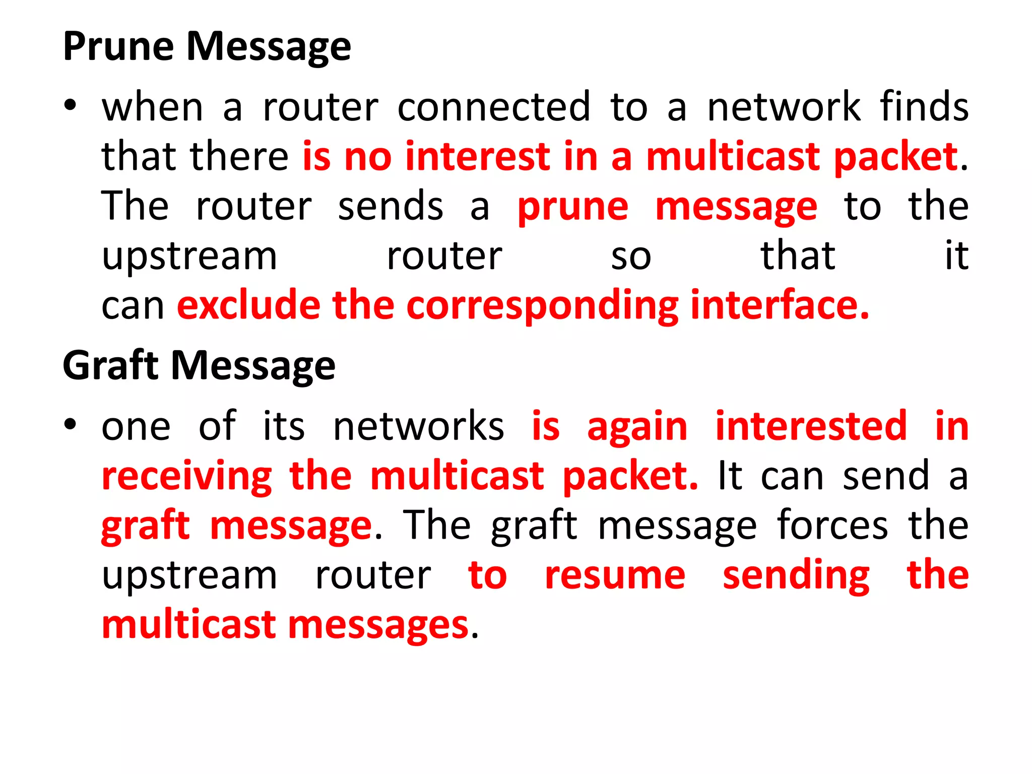 Prune Message
• when a router connected to a network finds
that there is no interest in a multicast packet.
The router sends a prune message to the
upstream router so that it
can exclude the corresponding interface.
Graft Message
• one of its networks is again interested in
receiving the multicast packet. It can send a
graft message. The graft message forces the
upstream router to resume sending the
multicast messages.
 
