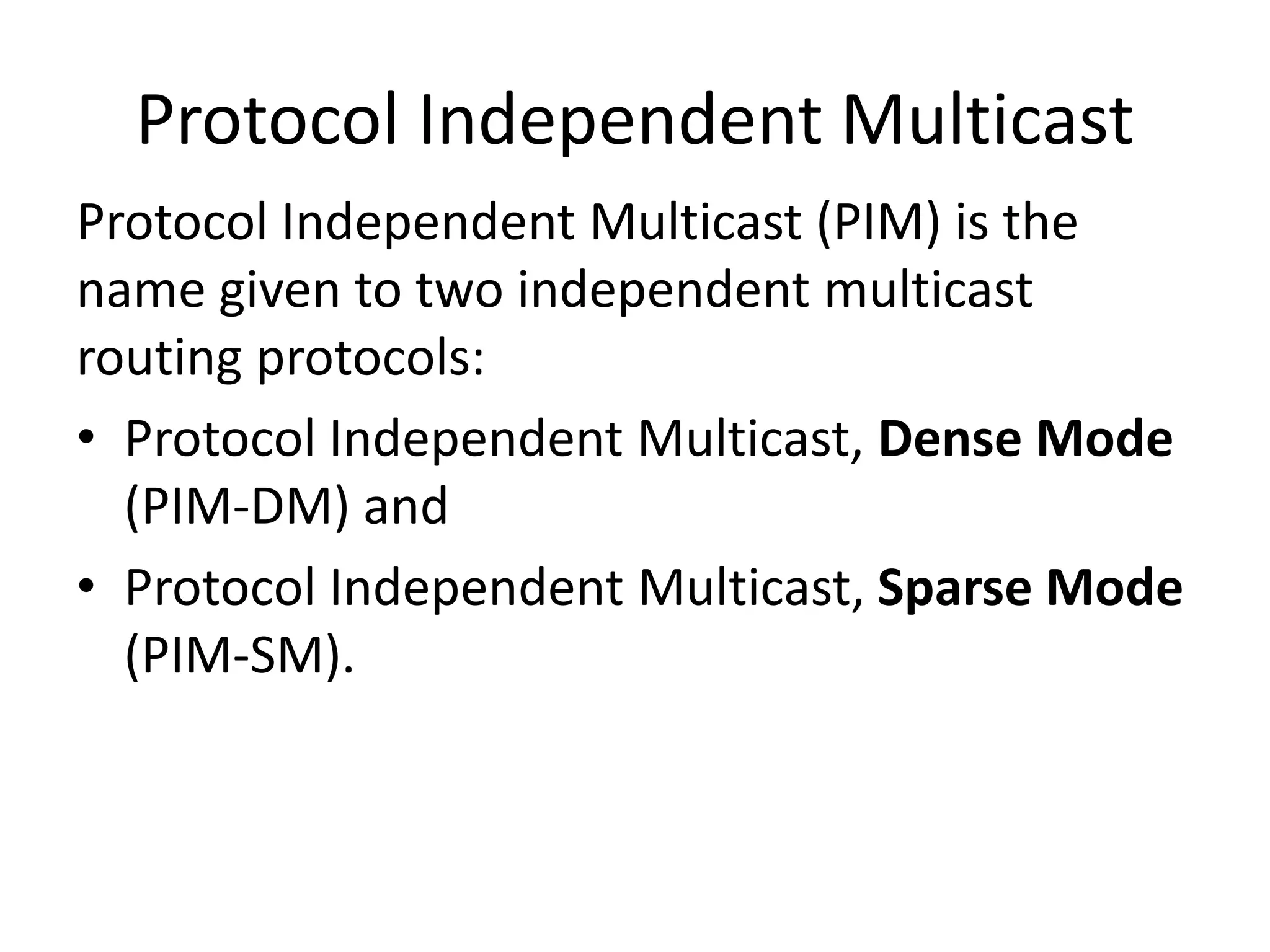 Protocol Independent Multicast
Protocol Independent Multicast (PIM) is the
name given to two independent multicast
routing protocols:
• Protocol Independent Multicast, Dense Mode
(PIM-DM) and
• Protocol Independent Multicast, Sparse Mode
(PIM-SM).
 