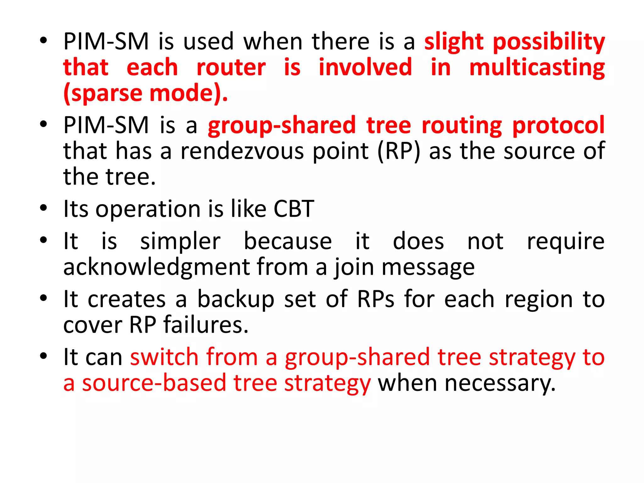 • PIM-SM is used when there is a slight possibility
that each router is involved in multicasting
(sparse mode).
• PIM-SM is a group-shared tree routing protocol
that has a rendezvous point (RP) as the source of
the tree.
• Its operation is like CBT
• It is simpler because it does not require
acknowledgment from a join message
• It creates a backup set of RPs for each region to
cover RP failures.
• It can switch from a group-shared tree strategy to
a source-based tree strategy when necessary.
 
