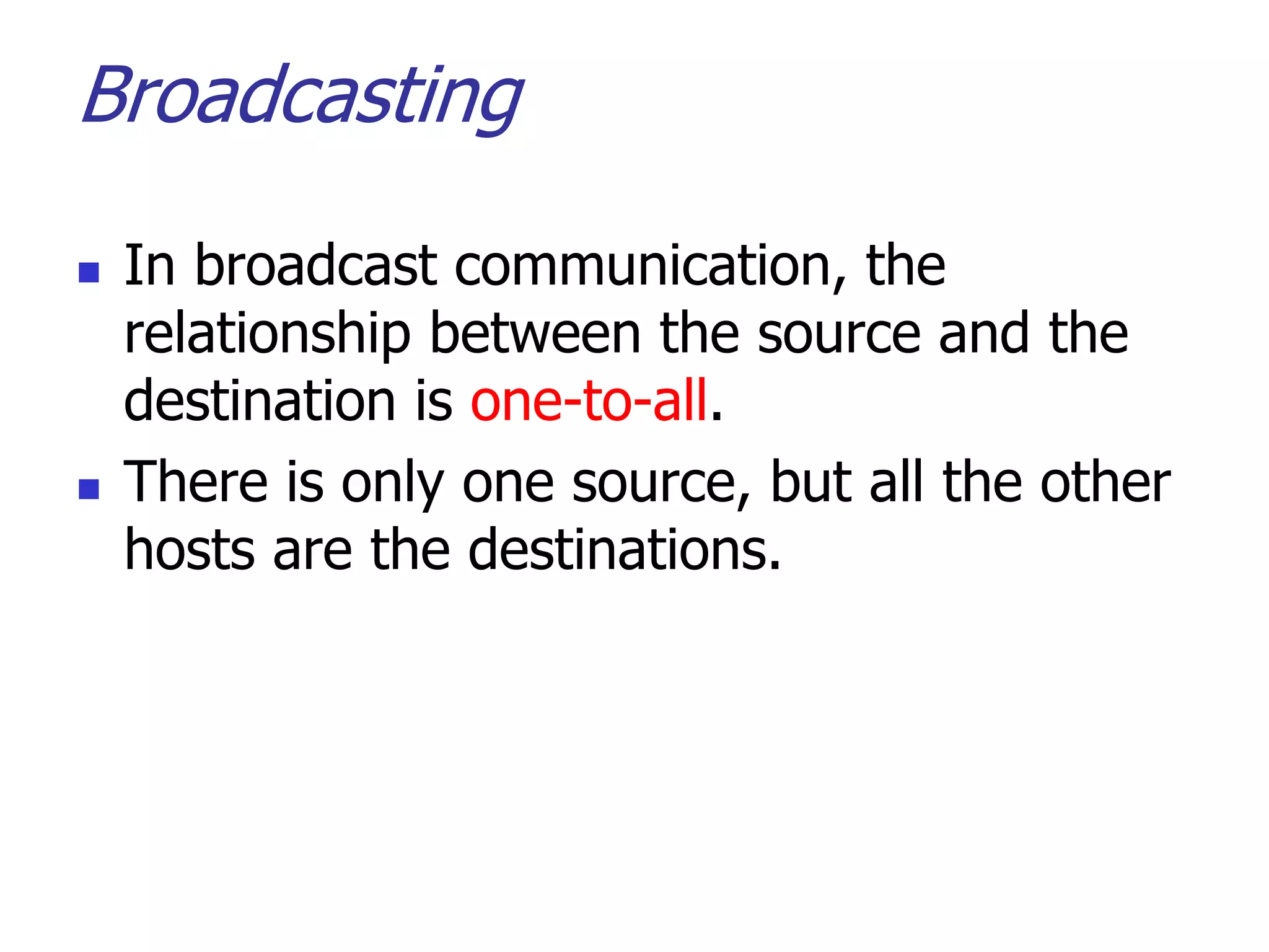 Broadcasting
 In broadcast communication, the
relationship between the source and the
destination is one-to-all.
 There is only one source, but all the other
hosts are the destinations.
 