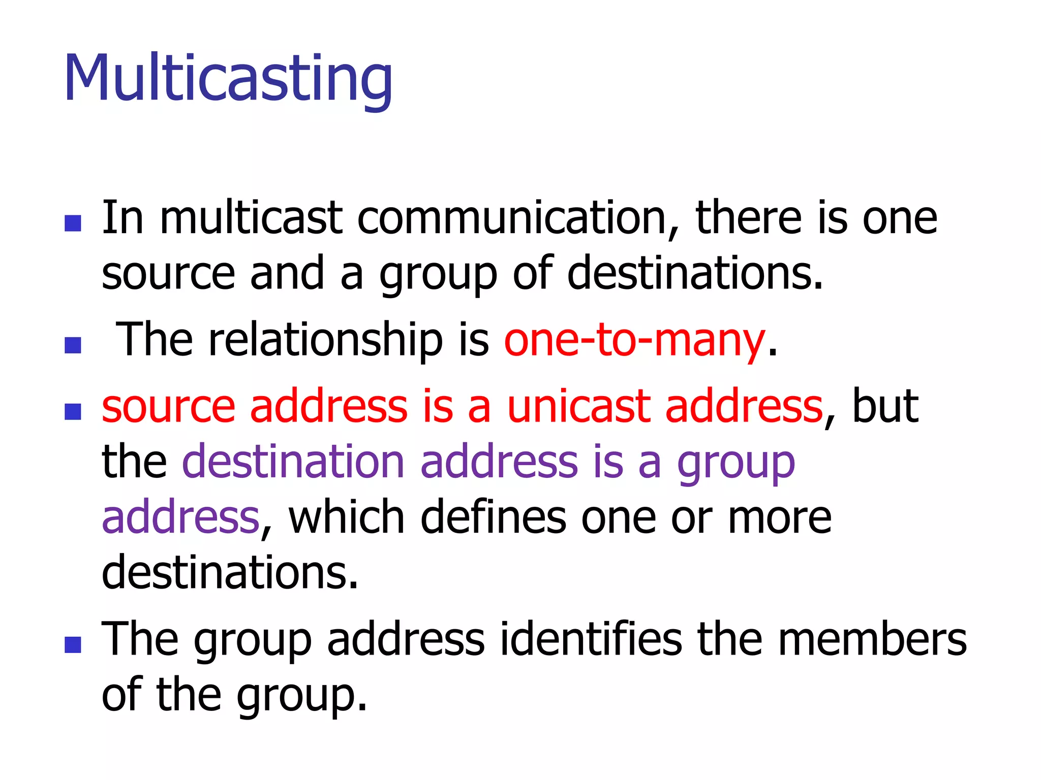 Multicasting
 In multicast communication, there is one
source and a group of destinations.
 The relationship is one-to-many.
 source address is a unicast address, but
the destination address is a group
address, which defines one or more
destinations.
 The group address identifies the members
of the group.
 