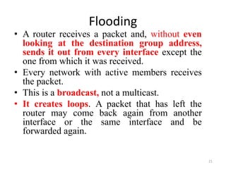 Flooding
• A router receives a packet and, without even
looking at the destination group address,
sends it out from every interface except the
one from which it was received.
• Every network with active members receives
the packet.
• This is a broadcast, not a multicast.
• It creates loops. A packet that has left the
router may come back again from another
interface or the same interface and be
forwarded again.
21
 