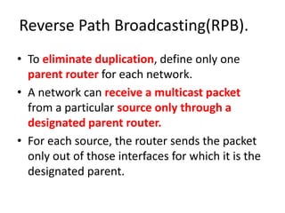 Reverse Path Broadcasting(RPB).
• To eliminate duplication, define only one
parent router for each network.
• A network can receive a multicast packet
from a particular source only through a
designated parent router.
• For each source, the router sends the packet
only out of those interfaces for which it is the
designated parent.
 