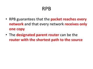 RPB
• RPB guarantees that the packet reaches every
network and that every network receives only
one copy
• The designated parent router can be the
router with the shortest path to the source
 