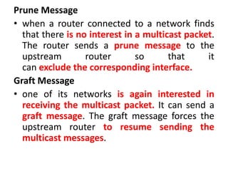 Prune Message
• when a router connected to a network finds
that there is no interest in a multicast packet.
The router sends a prune message to the
upstream router so that it
can exclude the corresponding interface.
Graft Message
• one of its networks is again interested in
receiving the multicast packet. It can send a
graft message. The graft message forces the
upstream router to resume sending the
multicast messages.
 