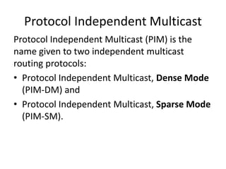 Protocol Independent Multicast
Protocol Independent Multicast (PIM) is the
name given to two independent multicast
routing protocols:
• Protocol Independent Multicast, Dense Mode
(PIM-DM) and
• Protocol Independent Multicast, Sparse Mode
(PIM-SM).
 