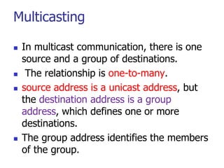 Multicasting
 In multicast communication, there is one
source and a group of destinations.
 The relationship is one-to-many.
 source address is a unicast address, but
the destination address is a group
address, which defines one or more
destinations.
 The group address identifies the members
of the group.
 
