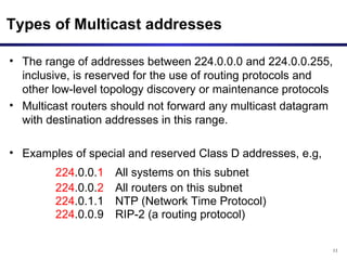 Types of Multicast addresses The range of addresses between 224.0.0.0 and 224.0.0.255, inclusive, is reserved for the use of routing protocols and other low-level topology discovery or maintenance protocols Multicast routers should not forward any multicast datagram with destination addresses in this range. Examples of special and reserved Class D addresses, e.g,  