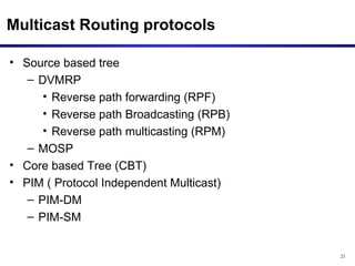 Multicast Routing protocols Source based tree DVMRP Reverse path forwarding (RPF) Reverse path Broadcasting (RPB) Reverse path multicasting (RPM) MOSP Core based Tree (CBT) PIM ( Protocol Independent Multicast) PIM-DM PIM-SM 