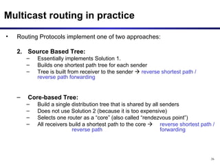 Multicast routing in practice Routing Protocols implement one of two approaches: Source Based Tree:  Essentially implements Solution 1.  Builds one shortest path tree for each sender Tree is built from receiver to the sender     reverse shortest path / reverse path forwarding Core-based Tree:   Build a single distribution tree that is shared by all senders Does not use Solution 2 (because it is too expensive) Selects one router as a “core” (also called “rendezvous point”) All receivers build a shortest path to the core     reverse shortest path / reverse path  forwarding 