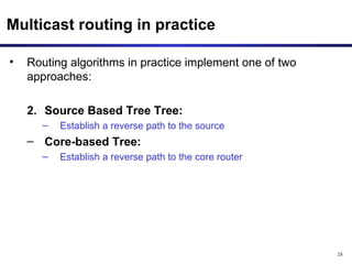 Multicast routing in practice Routing algorithms in practice implement one of two approaches: Source Based Tree Tree:  Establish a reverse path to the source Core-based Tree:   Establish a reverse path to the core router 
