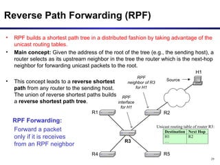 Reverse Path Forwarding (RPF) RPF builds a shortest path tree in a distributed fashion by taking advantage of the unicast routing tables.   Main concept:  Given the address of the root of the tree (e.g., the sending host), a router selects as its upstream neighbor in the tree the router which is the next-hop neighbor for forwarding unicast packets to the root. This concept leads to a  reverse shortest  path  from any router to the sending host.  The union of reverse shortest paths builds  a  reverse shortest path tree .  RPF Forwarding: Forward a packet  only if it is receives  from an RPF neighbor 