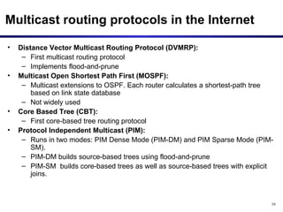 Multicast routing protocols in the Internet Distance Vector Multicast Routing Protocol (DVMRP):  First multicast routing protocol Implements flood-and-prune Multicast Open Shortest Path First (MOSPF): Multicast extensions to OSPF. Each router calculates a shortest-path tree based on link state database Not widely used Core Based Tree (CBT): First core-based tree routing protocol Protocol Independent Multicast (PIM): Runs in two modes: PIM Dense Mode (PIM-DM) and PIM Sparse Mode (PIM-SM).  PIM-DM builds source-based trees using flood-and-prune  PIM-SM  builds core-based trees as well as source-based trees with explicit joins.  