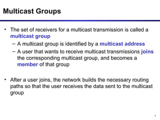Multicast Groups The set of receivers for a multicast transmission is called a  multicast group A multicast group is identified by a  multicast address A user that wants to receive multicast transmissions  joins  the corresponding multicast group, and becomes a  member  of that group After a user joins, the network builds the necessary routing paths so that the user receives the data sent to the multicast group 