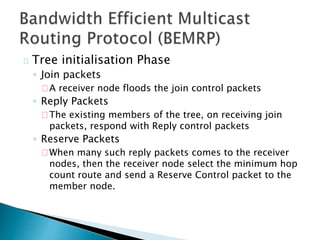 Tree initialisation Phase
◦ Join packets
A receiver node floods the join control packets
◦ Reply Packets
The existing members of the tree, on receiving join
packets, respond with Reply control packets
◦ Reserve Packets
When many such reply packets comes to the receiver
nodes, then the receiver node select the minimum hop
count route and send a Reserve Control packet to the
member node.
 