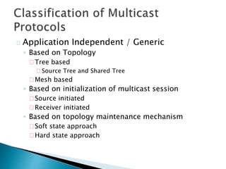 Application Independent / Generic
◦ Based on Topology
Tree based
Source Tree and Shared Tree
Mesh based
◦ Based on initialization of multicast session
Source initiated
Receiver initiated
◦ Based on topology maintenance mechanism
Soft state approach
Hard state approach
 