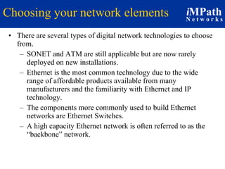 Choosing your network elements There are several types of digital network technologies to choose from. SONET and ATM are still applicable but are now rarely deployed on new installations. Ethernet is the most common technology due to the wide range of affordable products available from many manufacturers and the familiarity with Ethernet and IP technology.  The components more commonly used to build Ethernet networks are Ethernet Switches. A high capacity Ethernet network is often referred to as the “backbone” network. 