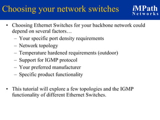 Choosing your network switches Choosing Ethernet Switches for your backbone network could depend on several factors… Your specific port density requirements Network topology Temperature hardened requirements (outdoor) Support for IGMP protocol  Your preferred manufacturer Specific product functionality This tutorial will explore a few topologies and the IGMP functionality of different Ethernet Switches. 