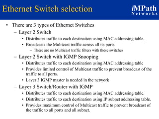Ethernet Switch selection There are 3 types of Ethernet Switches Layer 2 Switch Distributes traffic to each destination using MAC addressing table.  Broadcasts the Multicast traffic across all its ports  There are no Multicast traffic filters with these switches Layer 2 Switch with IGMP Snooping Distributes traffic to each destination using MAC addressing table Provides limited control of Multicast traffic to prevent broadcast of the traffic to all ports. Layer 3 IGMP master is needed in the network Layer 3 Switch/Router with IGMP  Distributes traffic to each destination using MAC addressing table. Distributes traffic to each destination using IP subnet addressing table. Provides maximum control of Multicast traffic to prevent broadcast of the traffic to all ports and all subnet. 