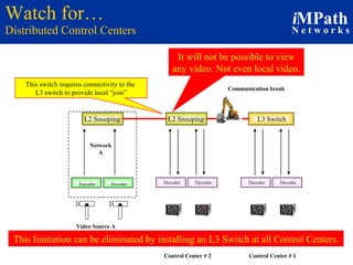 Watch for… Distributed Control Centers Decoder Decoder Control Center # 2 Decoder Decoder Control Center # 1 This switch requires connectivity to the  L3 switch to provide local “join” It will not be possible to view any video. Not even local video. Communication break This limitation can be eliminated by installing an L3 Switch at all Control Centers. Video Source A Network A L2 Snooping Encoder L3 Switch Encoder L2 Snooping 