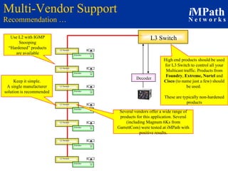 Multi-Vendor Support Recommendation … Decoder L3 Switch High end products should be used for L3 Switch to control all your Multicast traffic. Products from  Foundry ,  Extreme, Nortel  and  Cisco  (to name just a few) should be used.  These are typically non-hardened products Use L2 with IGMP Snooping “ Hardened” products are available Keep it simple. A single manufacturer solution is recommended Several vendors   offer a wide range of products for this application. Several (including Magnum 6Ks from GarrettCom) were tested at iMPath with positive results. L2 Switch Encoder L2 Switch Encoder L2 Switch Encoder L2 Switch Encoder L2 Switch Encoder L2 Switch Encoder L2 Switch Encoder 