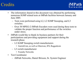 Credits The information shared in this document was obtained by performing numerous IGMP related tests at iMPath facilities between January and June 2005. Tests were performed using L2, L2 IGMP Snooping, and L3 switches. Over 30 MPEG-2 iMPath Encoders were used during these tests to validate the proper function and performance of the switches  under stress. iMPath would like to thank its business partners for their participations and providing equipment and support during the research phase. L2 IGMP Snooping switch manufacturers GarrettCom, as well as Etherwan, IFS, Ruggedcom L3 switch manufacturer Foundry Networks Test Coordinator iMPath Networks, Daniel Brisson, Sr. System Engineer 