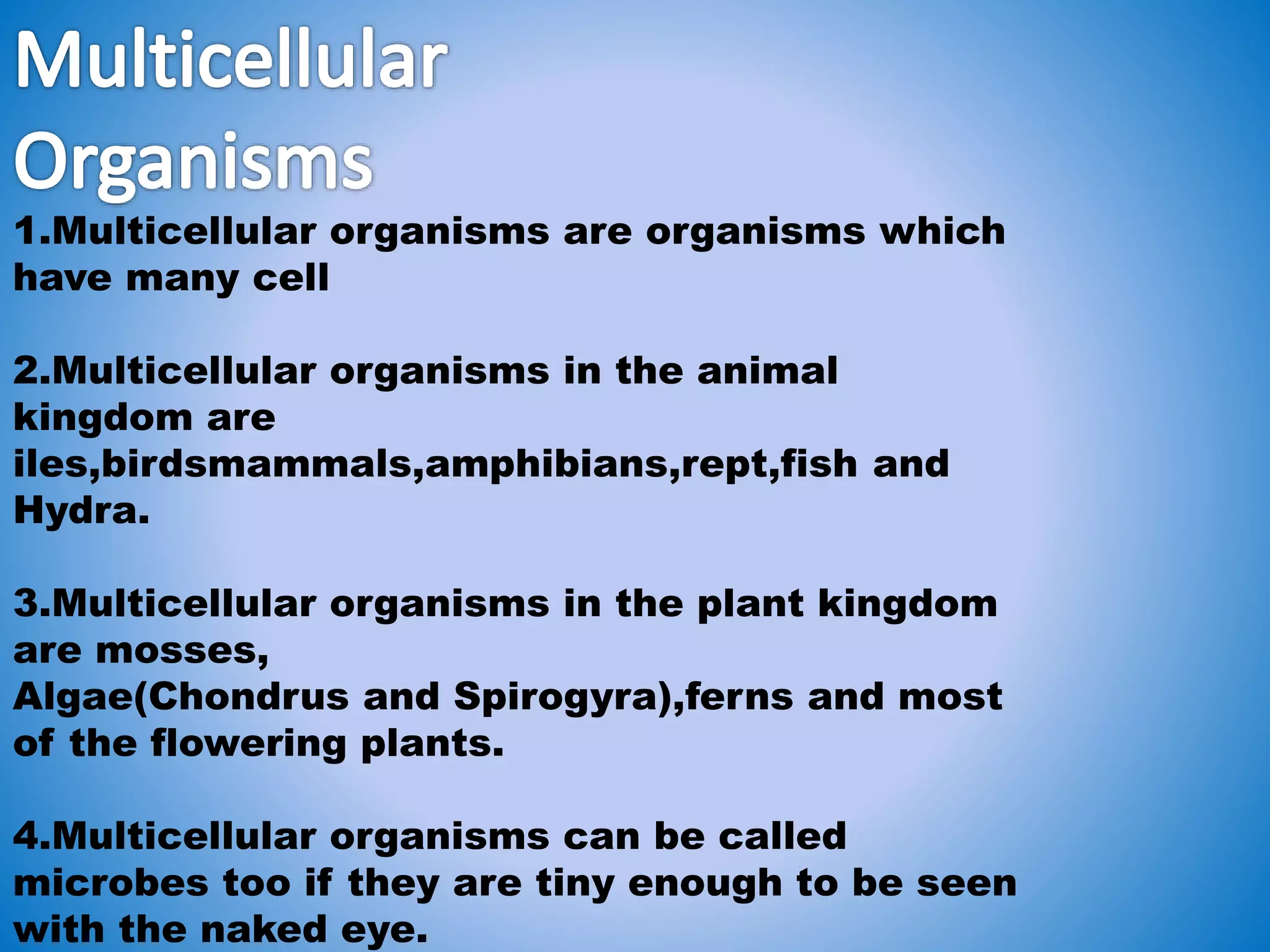 1.Multicellular organisms are organisms which
have many cell
2.Multicellular organisms in the animal
kingdom are
iles,birdsmammals,amphibians,rept,fish and
Hydra.
3.Multicellular organisms in the plant kingdom
are mosses,
Algae(Chondrus and Spirogyra),ferns and most
of the flowering plants.
4.Multicellular organisms can be called
microbes too if they are tiny enough to be seen
with the naked eye.