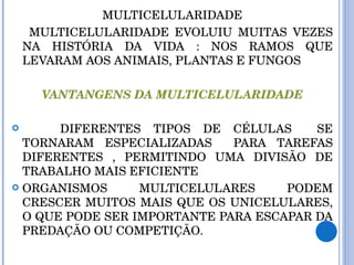 MULTICELULARIDADE MULTICELULARIDADE EVOLUIU MUITAS VEZES NA HISTÓRIA DA VIDA : NOS RAMOS QUE LEVARAM AOS ANIMAIS, PLANTAS E FUNGOS VANTANGENS DA MULTICELULARIDADE DIFERENTES TIPOS DE CÉLULAS  SE TORNARAM ESPECIALIZADAS  PARA TAREFAS DIFERENTES , PERMITINDO UMA DIVISÃO DE TRABALHO MAIS EFICIENTE ORGANISMOS MULTICELULARES PODEM CRESCER MUITOS MAIS QUE OS UNICELULARES, O QUE PODE SER IMPORTANTE PARA ESCAPAR DA PREDAÇÃO OU COMPETIÇÃO. 