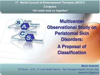 17 World Council of Enterostomal Therapist (WCET)
                    Congress
          “All roads lead us together”



                                   Multicenter
                              Observational Study on
                                 Peristomal Skin
                                    Disorders:
                                  A Proposal of
                                  Classification

                                                               Mario Antonini
  ET Nurse – U.S.L. 11 Local Health Agency – San Giuseppe Hospital, Empoli, Italy
                                                           mantonini11@alice.it
 