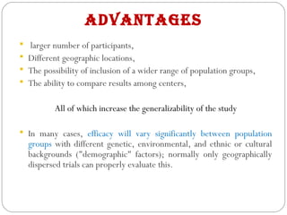 AdvAntAges
 larger number of participants,
 Different geographic locations,
 The possibility of inclusion of a wider range of population groups,
 The ability to compare results among centers,
All of which increase the generalizability of the study
 In many cases, efficacy will vary significantly between population
groups with different genetic, environmental, and ethnic or cultural
backgrounds ("demographic" factors); normally only geographically
dispersed trials can properly evaluate this.
 
