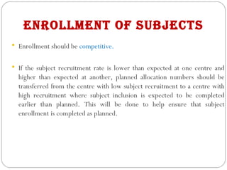 enrollment of subjects
 Enrollment should be competitive.
 If the subject recruitment rate is lower than expected at one centre and
higher than expected at another, planned allocation numbers should be
transferred from the centre with low subject recruitment to a centre with
high recruitment where subject inclusion is expected to be completed
earlier than planned. This will be done to help ensure that subject
enrollment is completed as planned.
 