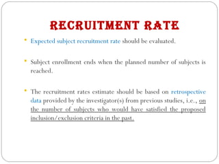 recruitment rAte
 Expected subject recruitment rate should be evaluated.
 Subject enrollment ends when the planned number of subjects is
reached.
 The recruitment rates estimate should be based on retrospective
data provided by the investigator(s) from previous studies, i.e., on
the number of subjects who would have satisfied the proposed
inclusion/exclusion criteria in the past.
 