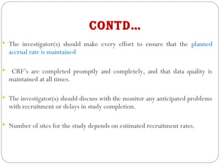 contd…
 The investigator(s) should make every effort to ensure that the planned
accrual rate is maintained
 CRF’s are completed promptly and completely, and that data quality is
maintained at all times.
 The investigator(s) should discuss with the monitor any anticipated problems
with recruitment or delays in study completion.
 Number of sites for the study depends on estimated recruitment rates.
 