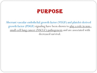 PurPose
Aberrant vascular endothelial growth factor (VEGF) and platelet-derived
growth factor (PDGF) signaling have been shown to play a role in non–
small-cell lung cancer (NSCLC) pathogenesis and are associated with
decreased survival.
 