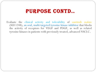 PurPose Contd..
Evaluate the clinical activity and tolerability of sunitinib malate
(SU11248), an oral, multi targeted tyrosine kinase inhibitor that blocks
the activity of receptors for VEGF and PDGF, as well as related
tyrosine kinases in patients with previously treated, advanced NSCLC.
 