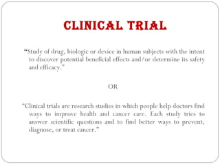 CLINICAL TRIAL
“Study of drug, biologic or device in human subjects with the intent
to discover potential beneficial effects and/or determine its safety
and efficacy.”
OR
“Clinical trials are research studies in which people help doctors find
ways to improve health and cancer care. Each study tries to
answer scientific questions and to find better ways to prevent,
diagnose, or treat cancer.”
 