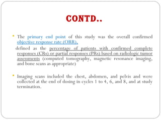 Contd..
 The primary end point of this study was the overall confirmed
objective response rate (ORR),
defined as the percentage of patients with confirmed complete
responses (CRs) or partial responses (PRs) based on radiologic tumor
assessments (computed tomography, magnetic resonance imaging,
and bone scans as appropriate)
 Imaging scans included the chest, abdomen, and pelvis and were
collected at the end of dosing in cycles 1 to 4, 6, and 8, and at study
termination.
 