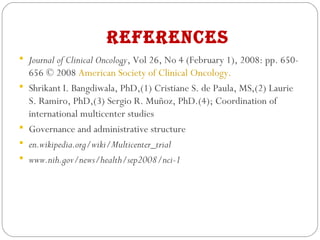 RefeRenCes
 Journal of Clinical Oncology, Vol 26, No 4 (February 1), 2008: pp. 650-
656 © 2008 American Society of Clinical Oncology.
 Shrikant I. Bangdiwala, PhD,(1) Cristiane S. de Paula, MS,(2) Laurie
S. Ramiro, PhD,(3) Sergio R. Muñoz, PhD.(4); Coordination of
international multicenter studies
 Governance and administrative structure
 en.wikipedia.org/wiki/Multicenter_trial
 www.nih.gov/news/health/sep2008/nci-1
 