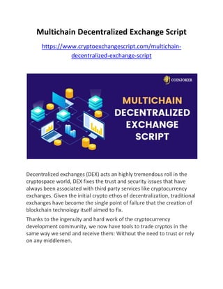Multichain Decentralized Exchange Script
https://www.cryptoexchangescript.com/multichain-
decentralized-exchange-script
Decentralized exchanges (DEX) acts an highly tremendous roll in the
cryptospace world, DEX fixes the trust and security issues that have
always been associated with third party services like cryptocurrency
exchanges. Given the initial crypto ethos of decentralization, traditional
exchanges have become the single point of failure that the creation of
blockchain technology itself aimed to fix.
Thanks to the ingenuity and hard work of the cryptocurrency
development community, we now have tools to trade cryptos in the
same way we send and receive them: Without the need to trust or rely
on any middlemen.
 