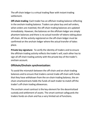 The off-chain ledger is a virtual trading floor with instant trading
settlement.
Off-chain trading: Each trader has an offchain trading balance reflecting
in the onchain trading balance. Traders can place buy and sell orders,
when orders are matched, the off-chain trading balances are updated
immediately. However, the balances on the offchain ledger are simply
phantom balances and there is no actual transfer of tokens taking place
off-chain. All the activity registered on the off-chain ledger must be
confirmed on the onchain ledger where the actual transfer of takes
place.
Private key signature: To verify the identity of traders and to ensure
the offchain trading activity reflects the trader’s will, each other has to
sign all off chain trading activity with the private key of the trader’s
onchain account.
Offchain/Onchain synchronization:
To avoid the mismatch between the off-chain and on-chain trading
balances and to ensure that traders cannot trade-off chain with funds
that they have withdrawn from the on-chain trading balance, the on-
chain smartcontracts holds the funds of each trader to match off the
trader’s off-chain trading allowances.
The onchain smart contract is the key element for the decentralized
custody and settlement of assets. The smart contract safeguards the
traders funds on-chain and has a very limited set of functions.
 