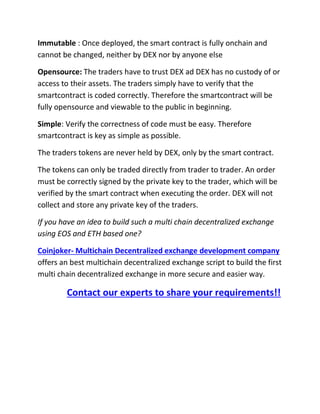 Immutable : Once deployed, the smart contract is fully onchain and
cannot be changed, neither by DEX nor by anyone else
Opensource: The traders have to trust DEX ad DEX has no custody of or
access to their assets. The traders simply have to verify that the
smartcontract is coded correctly. Therefore the smartcontract will be
fully opensource and viewable to the public in beginning.
Simple: Verify the correctness of code must be easy. Therefore
smartcontract is key as simple as possible.
The traders tokens are never held by DEX, only by the smart contract.
The tokens can only be traded directly from trader to trader. An order
must be correctly signed by the private key to the trader, which will be
verified by the smart contract when executing the order. DEX will not
collect and store any private key of the traders.
If you have an idea to build such a multi chain decentralized exchange
using EOS and ETH based one?
Coinjoker- Multichain Decentralized exchange development company
offers an best multichain decentralized exchange script to build the first
multi chain decentralized exchange in more secure and easier way.
Contact our experts to share your requirements!!
 