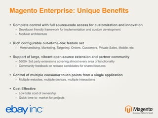 Magento Enterprise: Unique Benefits
 Complete control with full source-code access for customization and innovation
– Developer friendly framework for implementation and custom development
– Modular architecture
 Rich configurable out-of-the-box feature set
– Merchandising, Marketing, Targeting, Orders, Customers, Private Sales, Mobile, etc
 Support of large, vibrant open-source extension and partner community
– 5600+ 3rd party extensions covering almost every area of functionality
– Community feedback on release candidates for shared features
 Control of multiple consumer touch points from a single application
– Multiple websites, multiple devices, multiple interactions
 Cost Effective
– Low total cost of ownership
– Quick time-to- market for projects
 